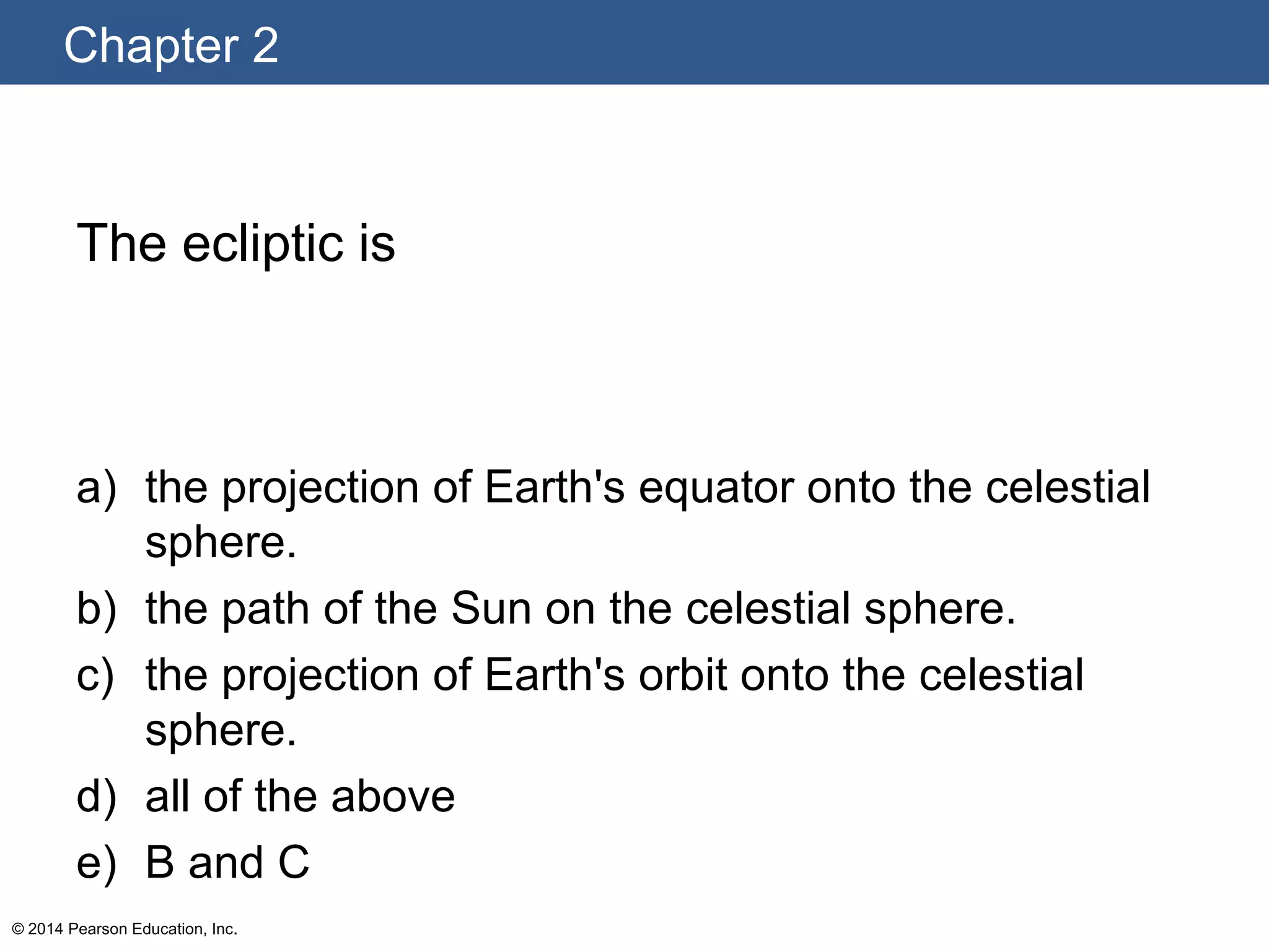 Chapter 2
© 2014 Pearson Education, Inc.
The ecliptic is
a) the projection of Earth's equator onto the celestial
sphere.
b) the path of the Sun on the celestial sphere.
c) the projection of Earth's orbit onto the celestial
sphere.
d) all of the above
e) B and C
 