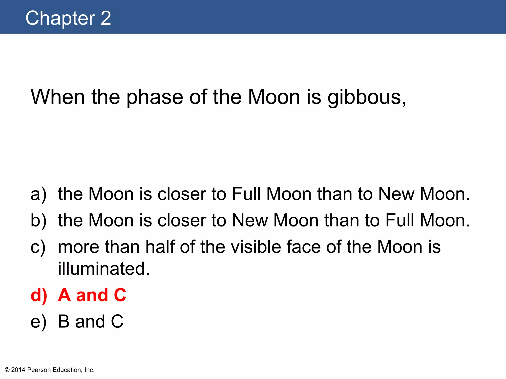 Chapter 2
© 2014 Pearson Education, Inc.
When the phase of the Moon is gibbous,
a) the Moon is closer to Full Moon than to New Moon.
b) the Moon is closer to New Moon than to Full Moon.
c) more than half of the visible face of the Moon is
illuminated.
d) A and C
e) B and C
 