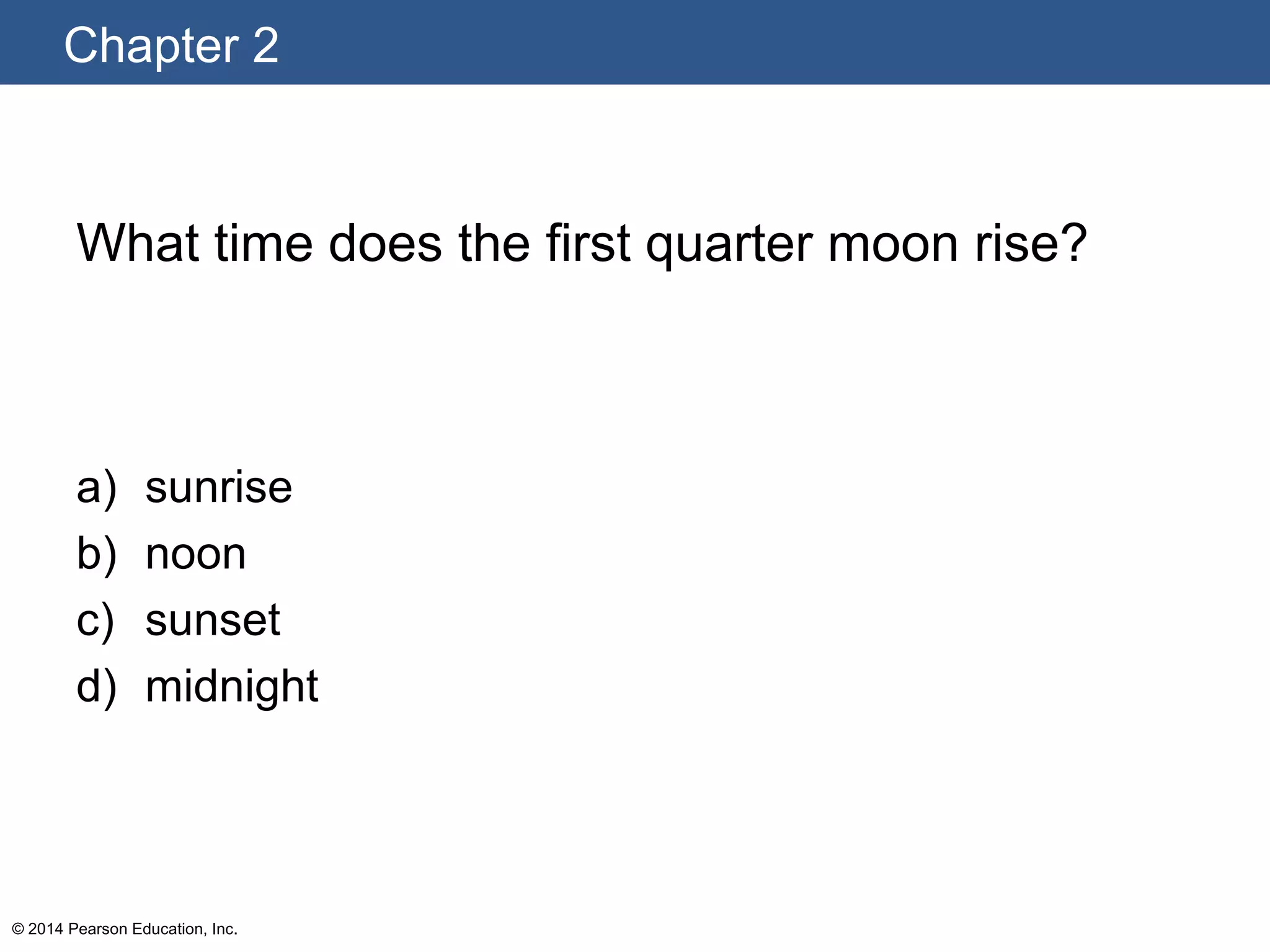 Chapter 2
© 2014 Pearson Education, Inc.
What time does the first quarter moon rise?
a) sunrise
b) noon
c) sunset
d) midnight
 