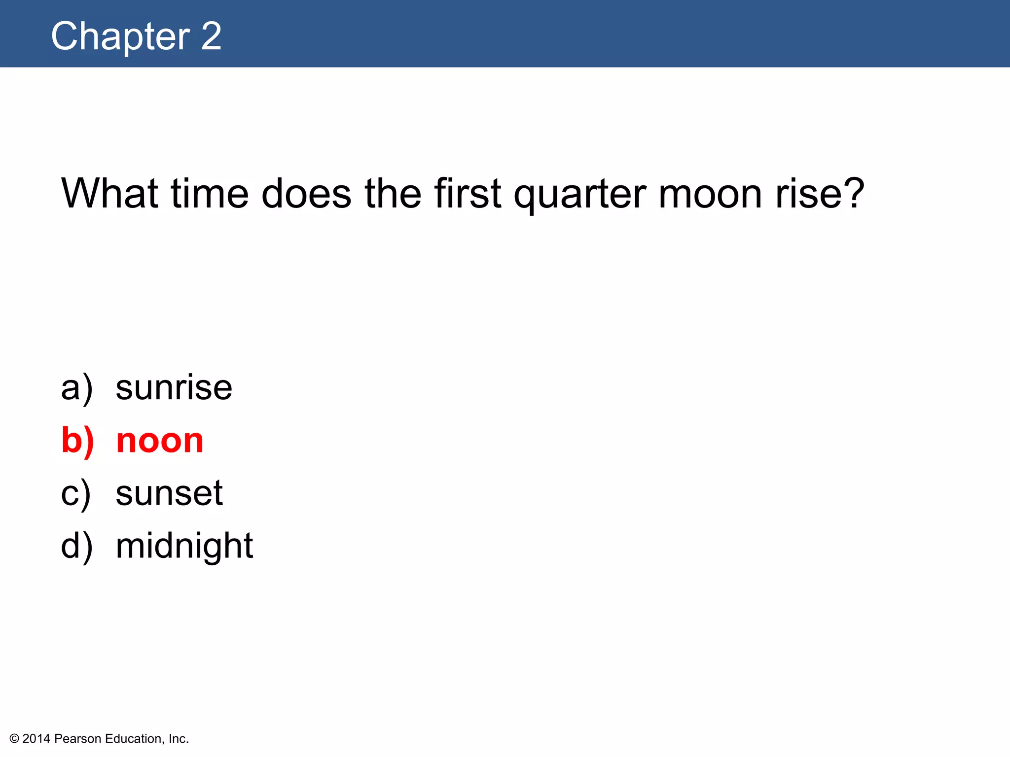 Chapter 2
© 2014 Pearson Education, Inc.
What time does the first quarter moon rise?
a) sunrise
b) noon
c) sunset
d) midnight
 