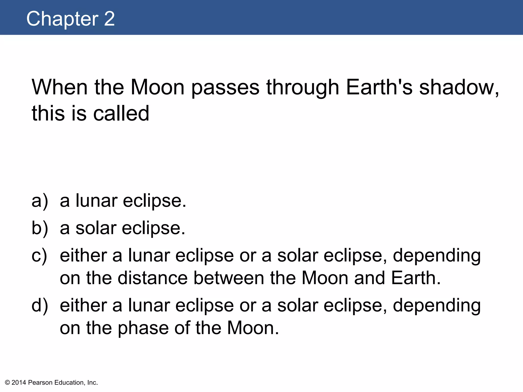 Chapter 2
© 2014 Pearson Education, Inc.
When the Moon passes through Earth's shadow,
this is called
a) a lunar eclipse.
b) a solar eclipse.
c) either a lunar eclipse or a solar eclipse, depending
on the distance between the Moon and Earth.
d) either a lunar eclipse or a solar eclipse, depending
on the phase of the Moon.
 