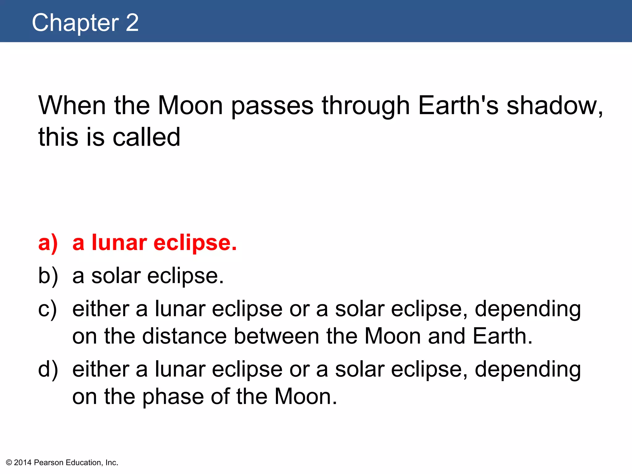 Chapter 2
© 2014 Pearson Education, Inc.
When the Moon passes through Earth's shadow,
this is called
a) a lunar eclipse.
b) a solar eclipse.
c) either a lunar eclipse or a solar eclipse, depending
on the distance between the Moon and Earth.
d) either a lunar eclipse or a solar eclipse, depending
on the phase of the Moon.
 