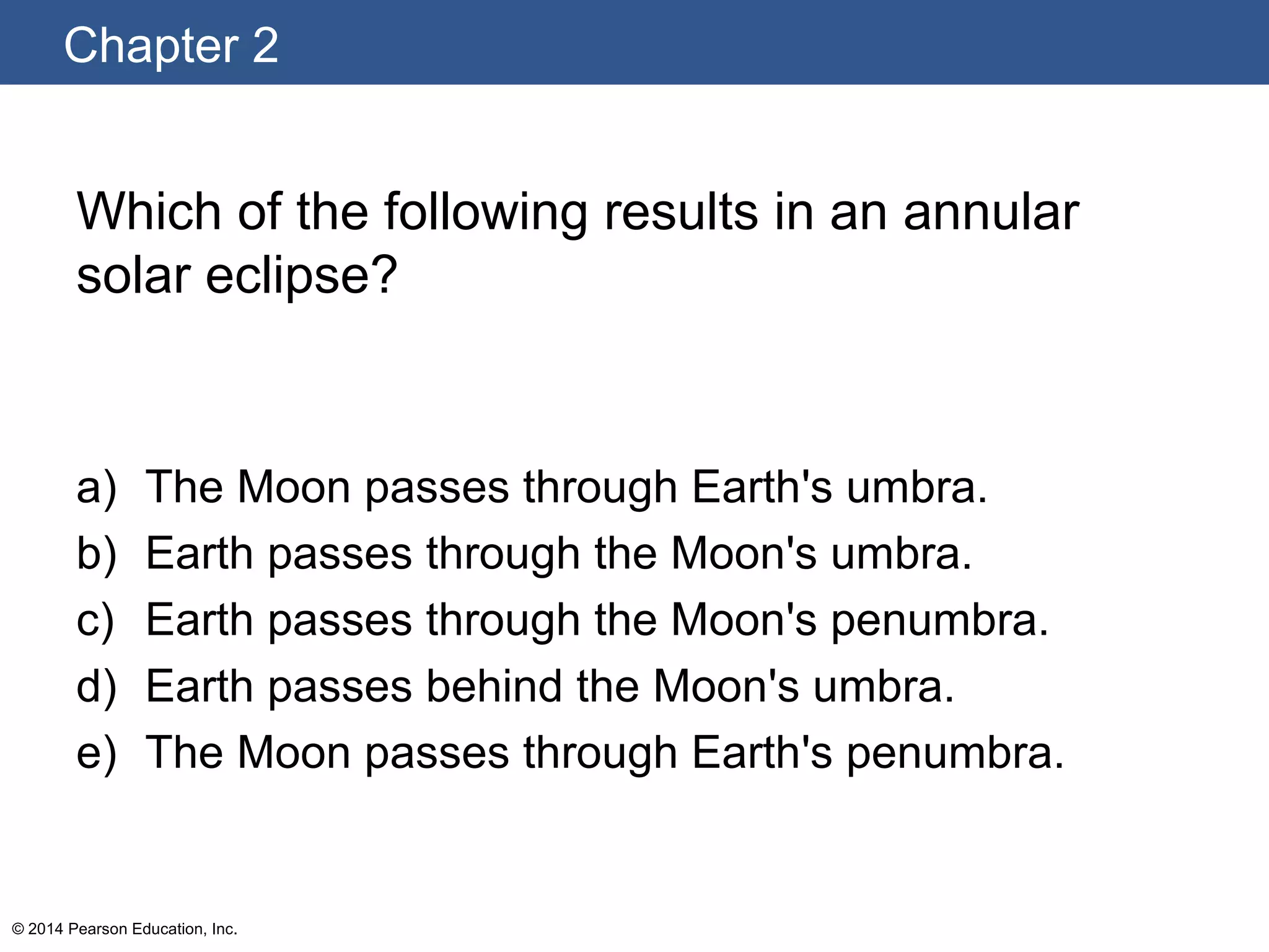 Chapter 2
© 2014 Pearson Education, Inc.
Which of the following results in an annular
solar eclipse?
a) The Moon passes through Earth's umbra.
b) Earth passes through the Moon's umbra.
c) Earth passes through the Moon's penumbra.
d) Earth passes behind the Moon's umbra.
e) The Moon passes through Earth's penumbra.
 