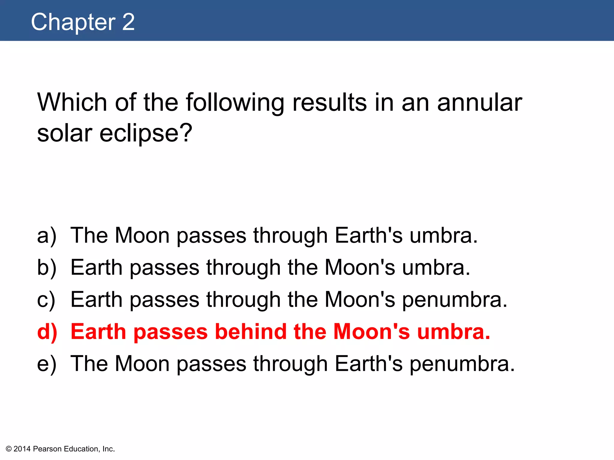 Chapter 2
© 2014 Pearson Education, Inc.
Which of the following results in an annular
solar eclipse?
a) The Moon passes through Earth's umbra.
b) Earth passes through the Moon's umbra.
c) Earth passes through the Moon's penumbra.
d) Earth passes behind the Moon's umbra.
e) The Moon passes through Earth's penumbra.
 