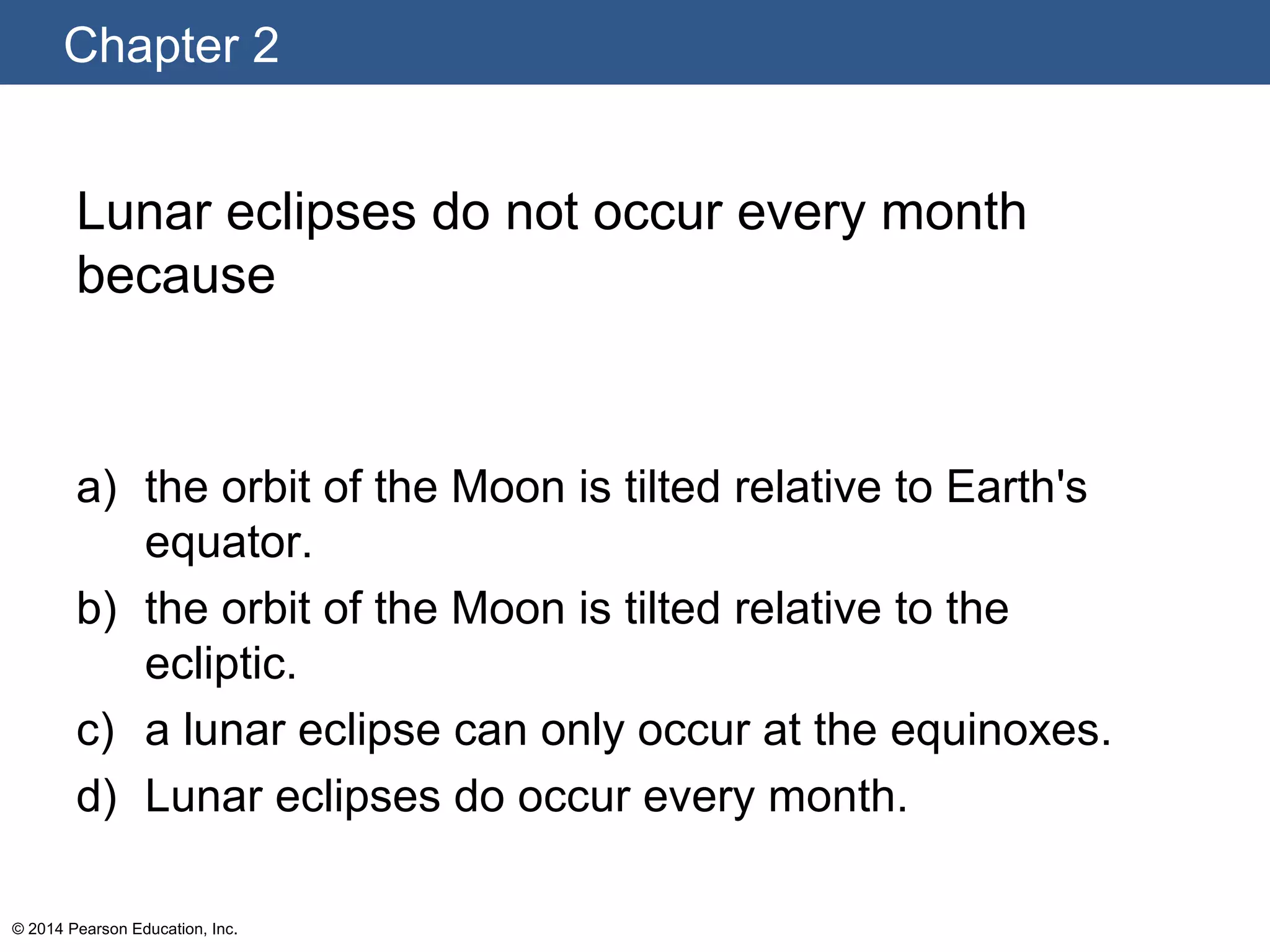 Chapter 2
© 2014 Pearson Education, Inc.
Lunar eclipses do not occur every month
because
a) the orbit of the Moon is tilted relative to Earth's
equator.
b) the orbit of the Moon is tilted relative to the
ecliptic.
c) a lunar eclipse can only occur at the equinoxes.
d) Lunar eclipses do occur every month.
 