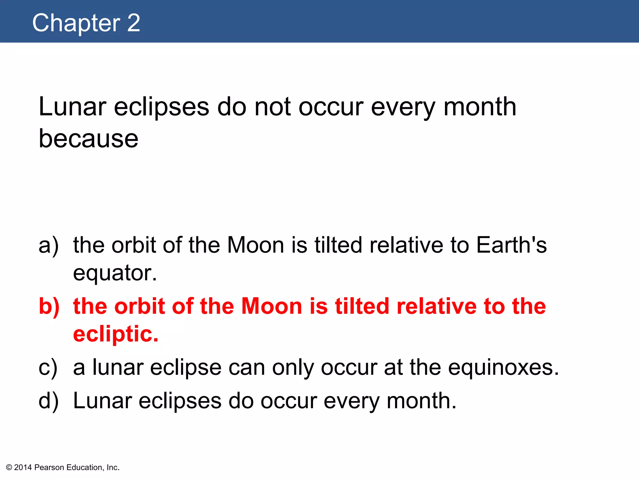Chapter 2
© 2014 Pearson Education, Inc.
Lunar eclipses do not occur every month
because
a) the orbit of the Moon is tilted relative to Earth's
equator.
b) the orbit of the Moon is tilted relative to the
ecliptic.
c) a lunar eclipse can only occur at the equinoxes.
d) Lunar eclipses do occur every month.
 