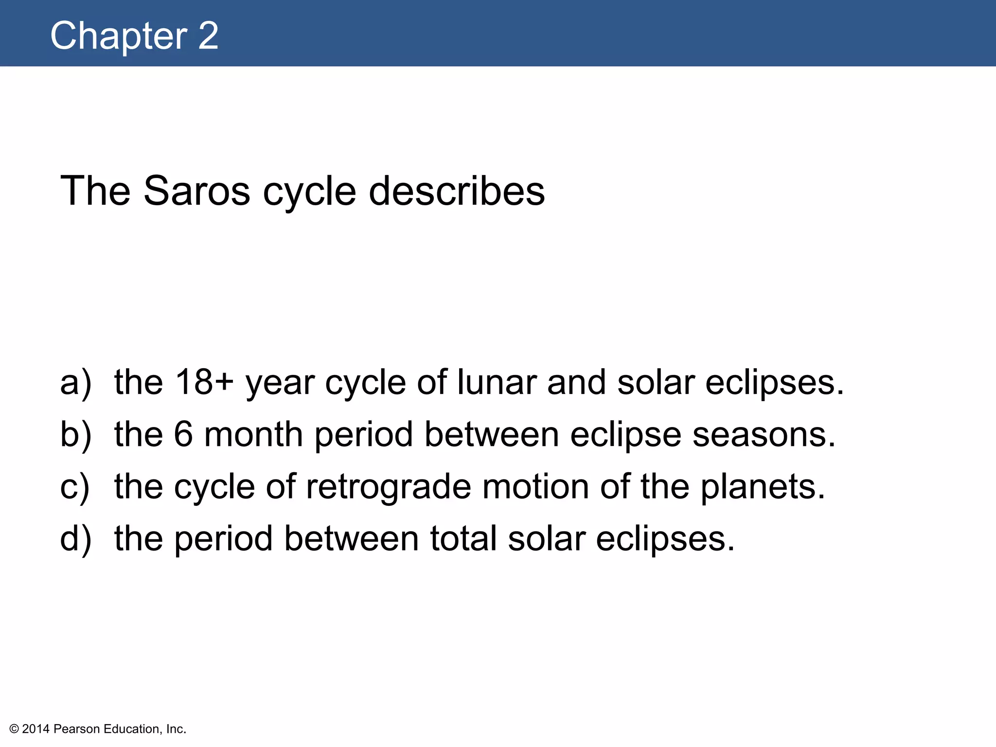 Chapter 2
© 2014 Pearson Education, Inc.
The Saros cycle describes
a) the 18+ year cycle of lunar and solar eclipses.
b) the 6 month period between eclipse seasons.
c) the cycle of retrograde motion of the planets.
d) the period between total solar eclipses.
 