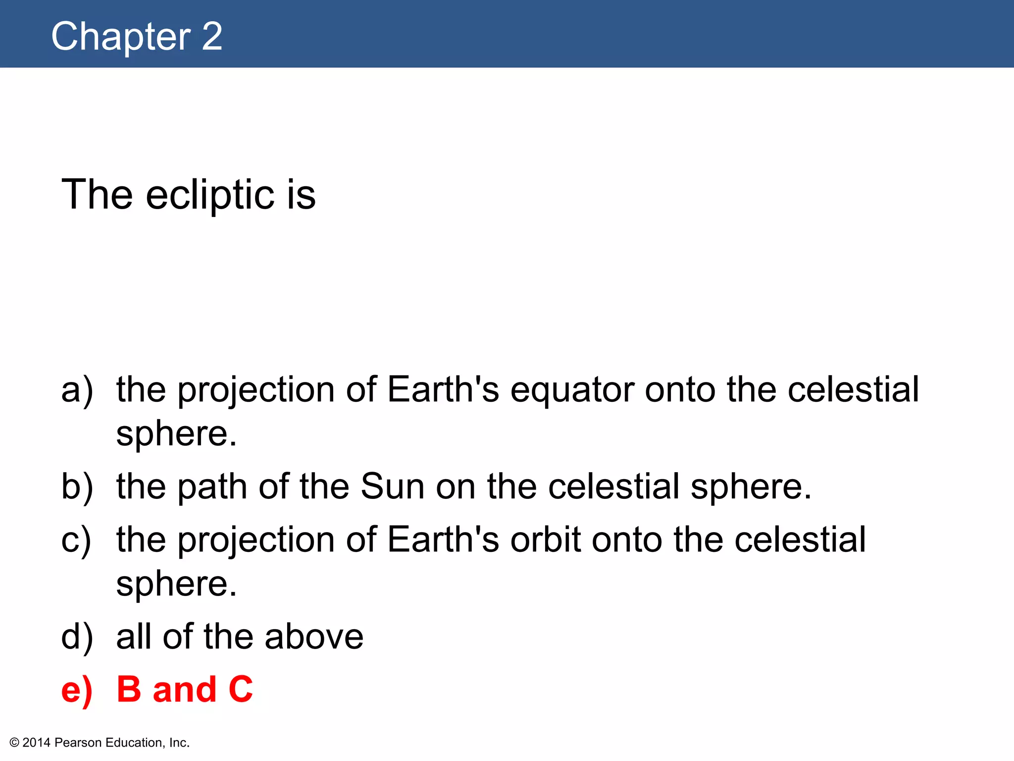 Chapter 2
© 2014 Pearson Education, Inc.
The ecliptic is
a) the projection of Earth's equator onto the celestial
sphere.
b) the path of the Sun on the celestial sphere.
c) the projection of Earth's orbit onto the celestial
sphere.
d) all of the above
e) B and C
 