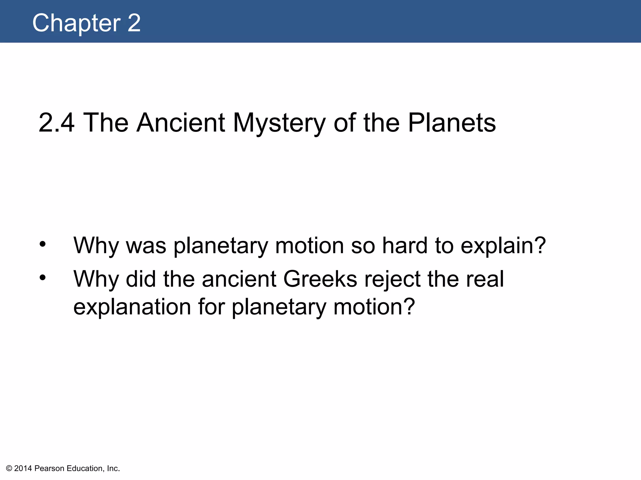Chapter 2
© 2014 Pearson Education, Inc.
2.4 The Ancient Mystery of the Planets
• Why was planetary motion so hard to explain?
• Why did the ancient Greeks reject the real
explanation for planetary motion?
 