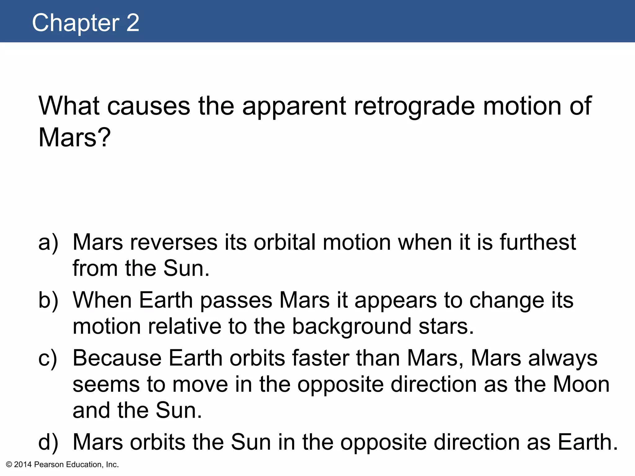 Chapter 2
© 2014 Pearson Education, Inc.
What causes the apparent retrograde motion of
Mars?
a) Mars reverses its orbital motion when it is furthest
from the Sun.
b) When Earth passes Mars it appears to change its
motion relative to the background stars.
c) Because Earth orbits faster than Mars, Mars always
seems to move in the opposite direction as the Moon
and the Sun.
d) Mars orbits the Sun in the opposite direction as Earth.
 