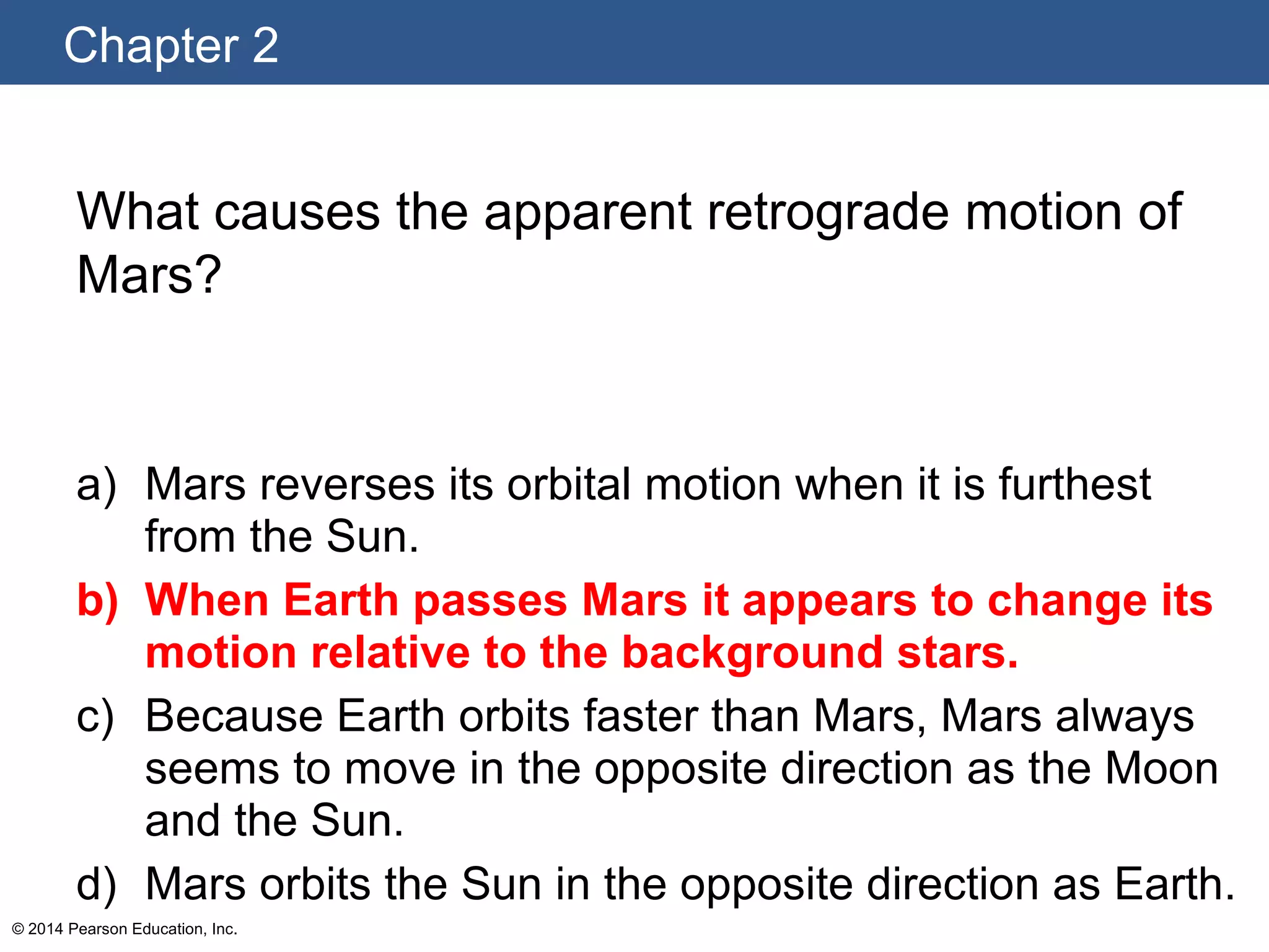 Chapter 2
© 2014 Pearson Education, Inc.
What causes the apparent retrograde motion of
Mars?
a) Mars reverses its orbital motion when it is furthest
from the Sun.
b) When Earth passes Mars it appears to change its
motion relative to the background stars.
c) Because Earth orbits faster than Mars, Mars always
seems to move in the opposite direction as the Moon
and the Sun.
d) Mars orbits the Sun in the opposite direction as Earth.
 
