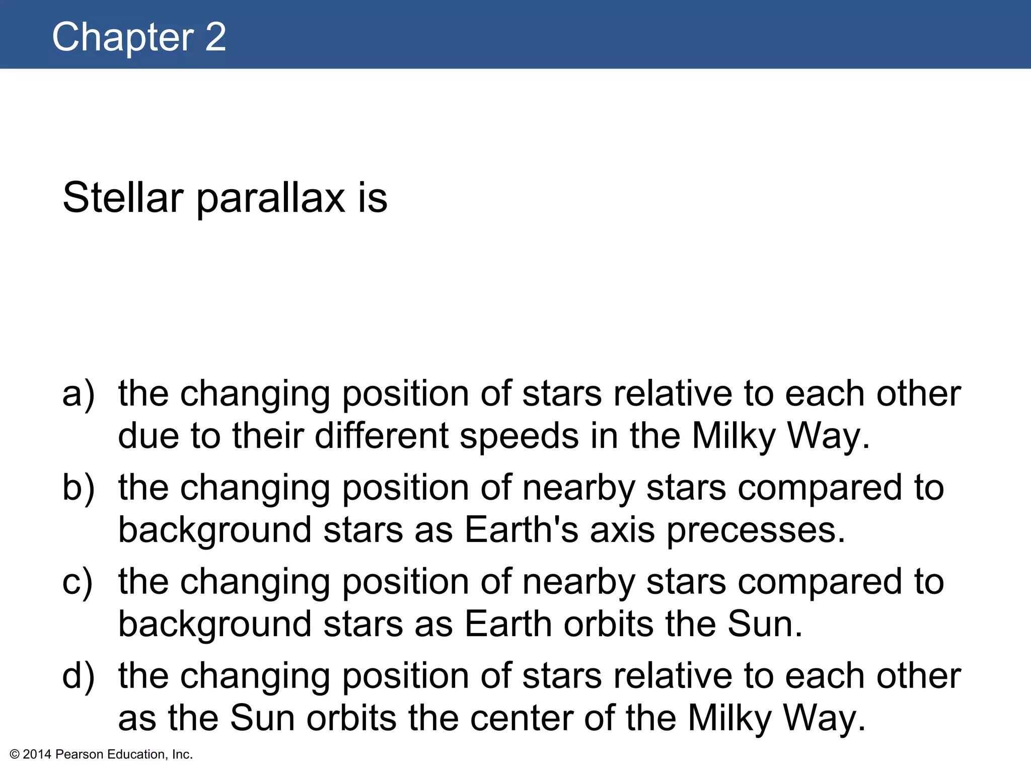 Chapter 2
© 2014 Pearson Education, Inc.
Stellar parallax is
a) the changing position of stars relative to each other
due to their different speeds in the Milky Way.
b) the changing position of nearby stars compared to
background stars as Earth's axis precesses.
c) the changing position of nearby stars compared to
background stars as Earth orbits the Sun.
d) the changing position of stars relative to each other
as the Sun orbits the center of the Milky Way.
 