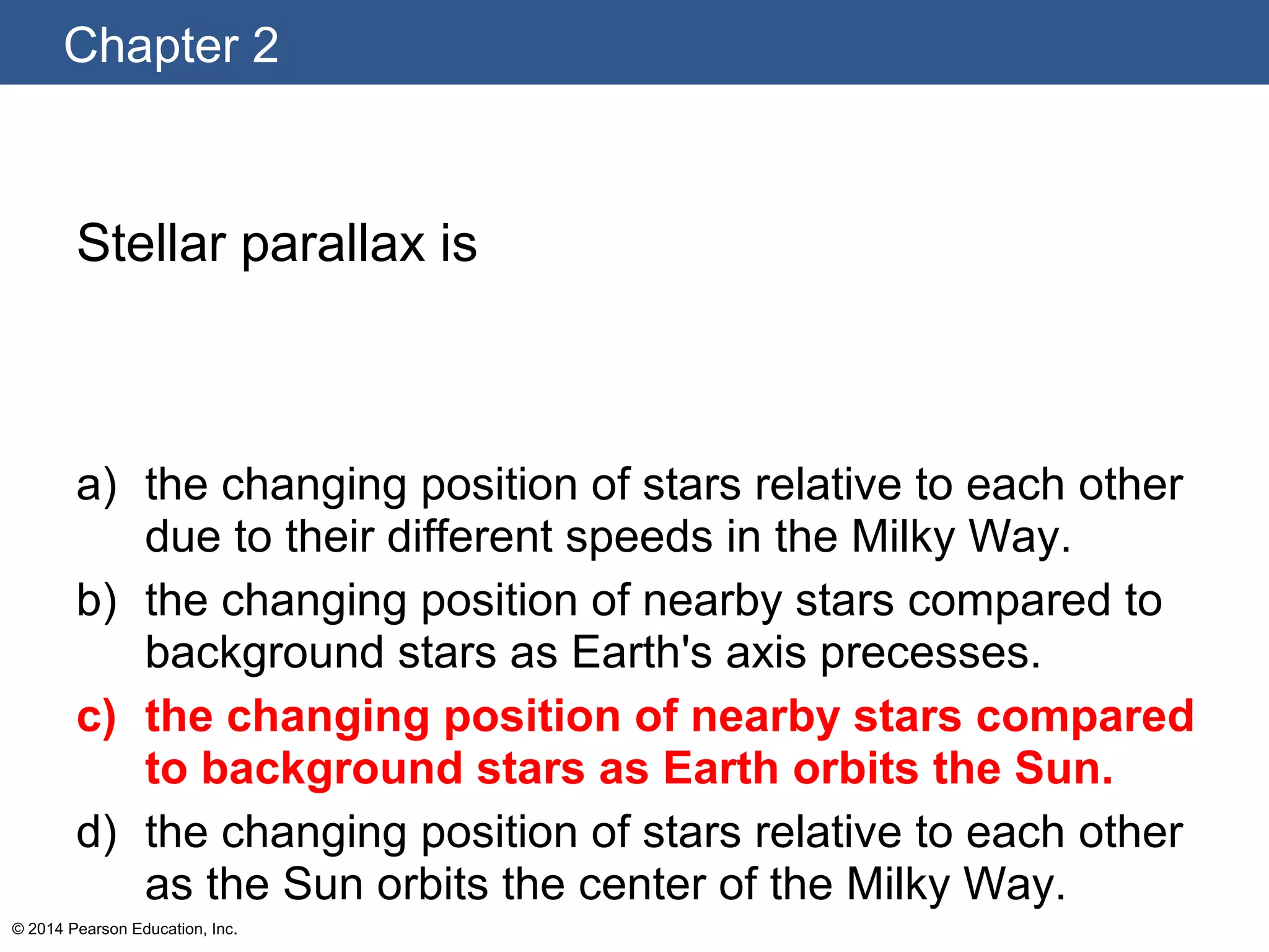 Chapter 2
© 2014 Pearson Education, Inc.
Stellar parallax is
a) the changing position of stars relative to each other
due to their different speeds in the Milky Way.
b) the changing position of nearby stars compared to
background stars as Earth's axis precesses.
c) the changing position of nearby stars compared
to background stars as Earth orbits the Sun.
d) the changing position of stars relative to each other
as the Sun orbits the center of the Milky Way.
 