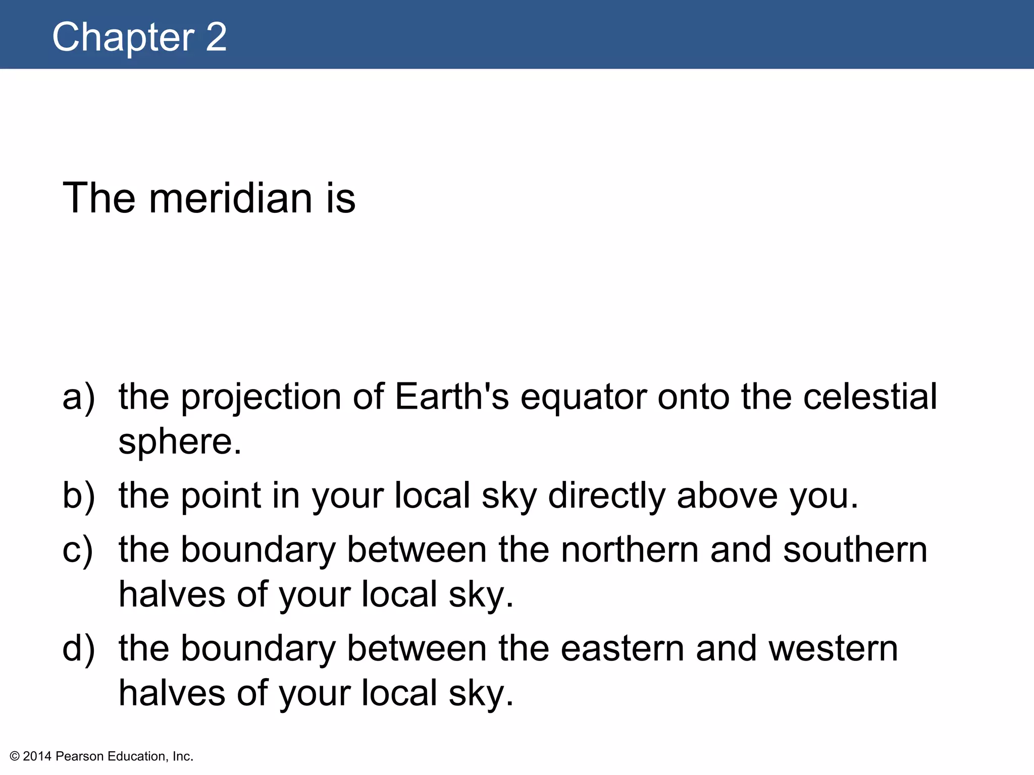 Chapter 2
© 2014 Pearson Education, Inc.
The meridian is
a) the projection of Earth's equator onto the celestial
sphere.
b) the point in your local sky directly above you.
c) the boundary between the northern and southern
halves of your local sky.
d) the boundary between the eastern and western
halves of your local sky.
 