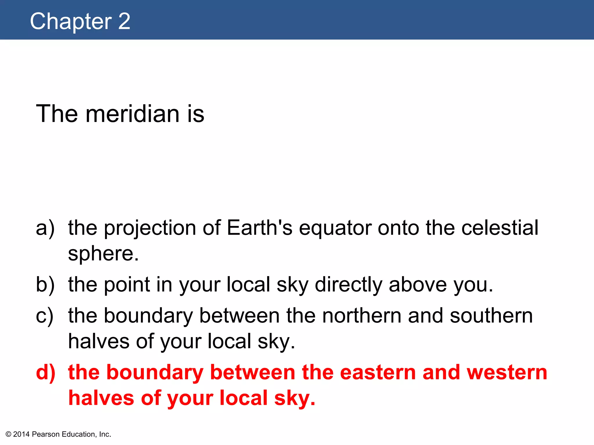 Chapter 2
© 2014 Pearson Education, Inc.
The meridian is
a) the projection of Earth's equator onto the celestial
sphere.
b) the point in your local sky directly above you.
c) the boundary between the northern and southern
halves of your local sky.
d) the boundary between the eastern and western
halves of your local sky.
 