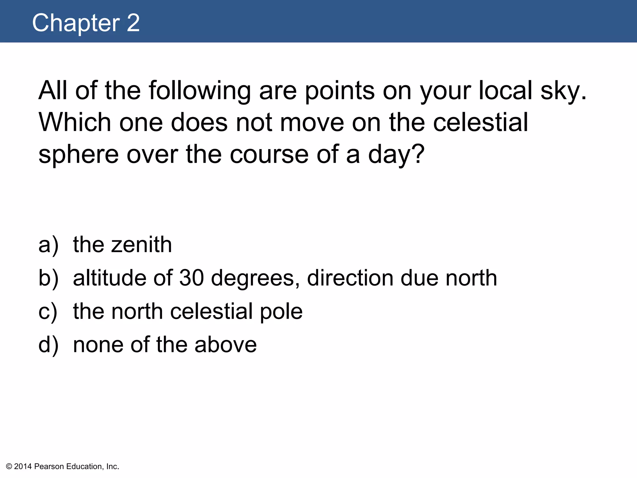 Chapter 2
© 2014 Pearson Education, Inc.
All of the following are points on your local sky.
Which one does not move on the celestial
sphere over the course of a day?
a) the zenith
b) altitude of 30 degrees, direction due north
c) the north celestial pole
d) none of the above
 