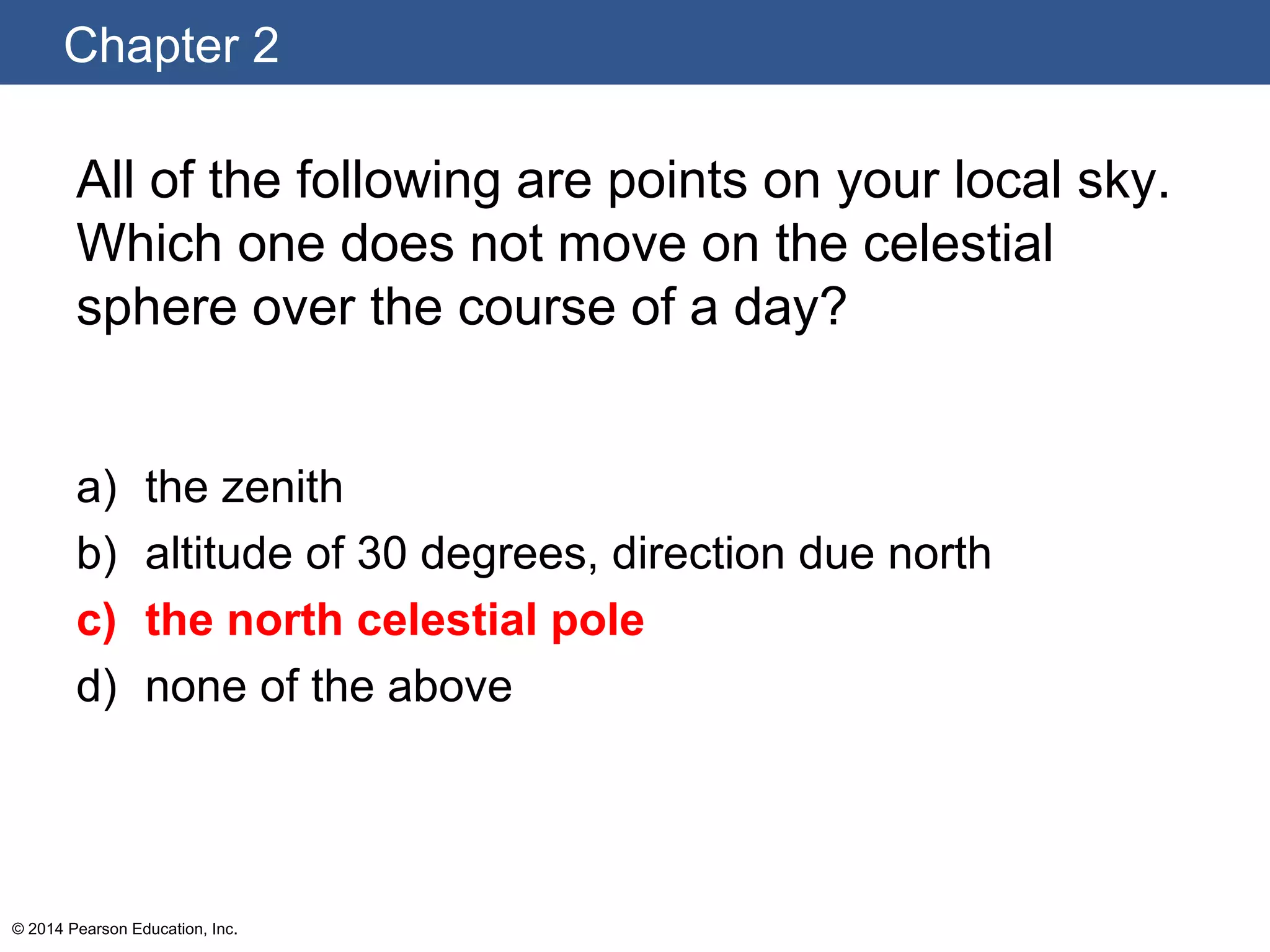 Chapter 2
© 2014 Pearson Education, Inc.
All of the following are points on your local sky.
Which one does not move on the celestial
sphere over the course of a day?
a) the zenith
b) altitude of 30 degrees, direction due north
c) the north celestial pole
d) none of the above
 