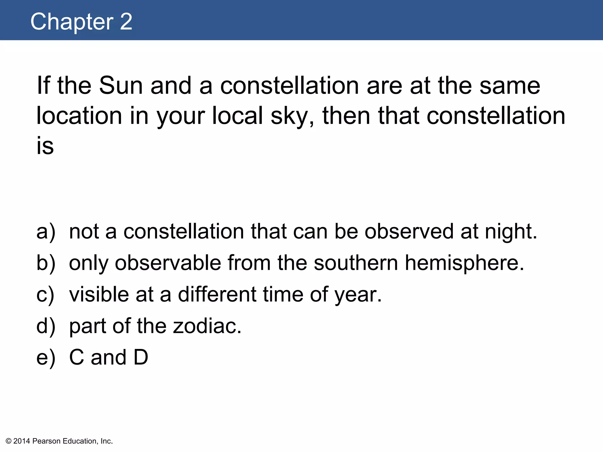 Chapter 2
© 2014 Pearson Education, Inc.
If the Sun and a constellation are at the same
location in your local sky, then that constellation
is
a) not a constellation that can be observed at night.
b) only observable from the southern hemisphere.
c) visible at a different time of year.
d) part of the zodiac.
e) C and D
 
