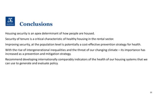 Conclusions
Housing security is an apex determinant of how people are housed.
Security of tenure is a critical characteristic of healthy housing in the rental sector.
Improving security, at the population level is potentially a cost-effective prevention strategy for health.
With the rise of intergenerational inequalities and the threat of our changing climate – its importance has
increased as a prevention and mitigation strategy.
Recommend developing internationally comparably indicators of the health of our housing systems that we
can use to generate and evaluate policy.
20
 