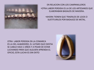 •OTRA LABOR PERDIDA ES LA DE LOS ARTESANOS QUE
ELABORABAN BADAJOS DE MADERA.
•AHORA TIENEN QUE TRAERLOS DE LEJOS O 
SUSTITUIRLOS POR BADAJOZ DE METAL.
EN RELACION CON LOS CAMPANILLEROS
OTRA  LABOR PERDIDA EN LA COMARCA 
ES LA DEL ALBARDERO, EL ULTIMO QUE EXISTIA
SE JUBILO HACE 2 AÑOS Y A PESAR DE ESTAR 
LUCHANDO PARA QUE ALGUIEN APRENDA EL 
OFICIO, ESTA LUCHA ES SIN EXITO
 