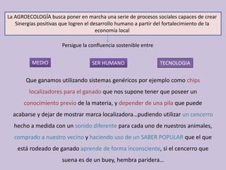La AGROECOLOGÍA busca poner en marcha una serie de procesos sociales capaces de crear 
Sinergias positivas que logren el desarrollo humano a partir del fortalecimiento de la 
economía local
Persigue la confluencia sostenible entre
MEDIO SER HUMANO TECNOLOGIA
Que ganamos utilizando sistemas genéricos por ejemplo como chips 
localizadores para el ganado que nos supone tener que poseer un 
conocimiento previo de la materia, y depender de una pila que puede 
acabarse y dejar de mostrar marca localizadora…pudiendo utilizar un cencerro 
hecho a medida con un sonido diferente para cada uno de nuestros animales, 
comprado a nuestro vecino y haciendo uso de un SABER POPULAR que el que 
está rodeado de ganado aprende de forma inconsciente, si el cencerro que 
suena es de un buey, hembra paridera…
 