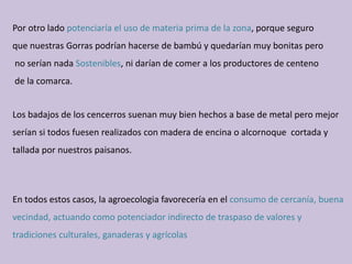 Por otro lado potenciaría el uso de materia prima de la zona, porque seguro 
que nuestras Gorras podrían hacerse de bambú y quedarían muy bonitas pero
no serían nada Sostenibles, ni darían de comer a los productores de centeno
de la comarca.
Los badajos de los cencerros suenan muy bien hechos a base de metal pero mejor 
serían si todos fuesen realizados con madera de encina o alcornoque  cortada y 
tallada por nuestros paisanos.
En todos estos casos, la agroecologia favorecería en el consumo de cercanía, buena 
vecindad, actuando como potenciador indirecto de traspaso de valores y 
tradiciones culturales, ganaderas y agrícolas
 