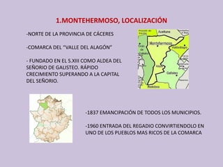1.MONTEHERMOSO, LOCALIZACIÓN
‐NORTE DE LA PROVINCIA DE CÁCERES
‐COMARCA DEL “VALLE DEL ALAGÓN”
‐ FUNDADO EN EL S.XIII COMO ALDEA DEL 
SEÑORIO DE GALISTEO. RÁPIDO 
CRECIMIENTO SUPERANDO A LA CAPITAL 
DEL SEÑORIO.
‐1837 EMANCIPACIÓN DE TODOS LOS MUNICIPIOS.
‐1960 ENTRADA DEL REGADIO CONVIRTIENDOLO EN 
UNO DE LOS PUEBLOS MAS RICOS DE LA COMARCA
 