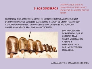 3. LOS CENCERROS
CAMPANA QUE SIRVE AL 
GANADERO A IDENTIFICAR Y 
LOCALIZAR AL ANIMAL QUE LO 
PORTA
PROFESIÓN  QUE APARECE EN S.XVIII. EN MONTEHERMOSO A CONSECUENCIA 
DE CONFLUIR VARIOS CORDELES GANADEROS  Y SERVIR DE UNION HASTA SUBIR 
A GUIJO DE GRANADILLA. UNICO PUENTE PARA CRUZAR EL RIO ALAGON Y 
UNIRSE A LA CAÑADA REAL SORIANA OCCIDENTAL
SON PROCEDENTES 
DE PORTUGAL QUE SE 
ASIENTAN TRAS 
ACUDIR VARIOS AÑOS 
A FERIAS Y 
MERCADOS Y VER 
QUE HAY NECESIDAD 
EN LA ZONA. 
ACTUALMENTE 3 CASAS DE CENCERROS
 