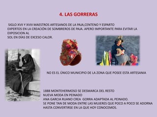 4. LAS GORRERAS
SIGLO XVII Y XVIII MAESTROS ARTESANOS DE LA PAJA,CENTENO Y ESPARTO 
EXPERTOS EN LA CREACIÓN DE SOMBREROS DE PAJA. APERO IMPORTANTE PARA EVITAR LA 
EXPOSICION AL 
SOL EN DÍAS DE EXCESO CALOR.
NO ES EL ÚNICO MUNICIPIO DE LA ZONA QUE POSEE ESTA ARTESANIA
1888 MONTEHERMOSO SE DESMARCA DEL RESTO
NUEVA MODA EN PEINADO 
ANA GARCIA RUANO CREA  GORRA ADAPTADA AL PEINADO.
SE PONE TAN DE MODA ENTRE LAS MUJERES QUE POCO A POCO SE ADORNA 
HASTA CONVERTIRSE EN LA QUE HOY CONOCEMOS.
 