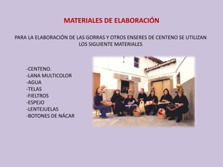 MATERIALES DE ELABORACIÓN
PARA LA ELABORACIÓN DE LAS GORRAS Y OTROS ENSERES DE CENTENO SE UTILIZAN 
LOS SIGUIENTE MATERIALES
‐CENTENO.
‐LANA MULTICOLOR
‐AGUA
‐TELAS
‐FIELTROS
‐ESPEJO
‐LENTEJUELAS
‐BOTONES DE NÁCAR 
 