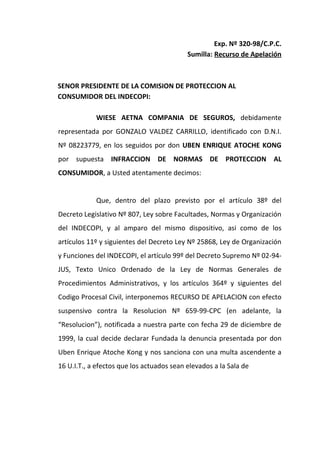 Exp. Nº 320-98/C.P.C.
                                           Sumilla: Recurso de Apelación



SENOR PRESIDENTE DE LA COMISION DE PROTECCION AL
CONSUMIDOR DEL INDECOPI:

            WIESE AETNA COMPANIA DE SEGUROS, debidamente
representada por GONZALO VALDEZ CARRILLO, identificado con D.N.I.
Nº 08223779, en los seguidos por don UBEN ENRIQUE ATOCHE KONG
por supuesta INFRACCION DE NORMAS DE PROTECCION AL
CONSUMIDOR, a Usted atentamente decimos:


            Que, dentro del plazo previsto por el artículo 38º del
Decreto Legislativo Nº 807, Ley sobre Facultades, Normas y Organización
del INDECOPI, y al amparo del mismo dispositivo, asi como de los
artículos 11º y siguientes del Decreto Ley Nº 25868, Ley de Organización
y Funciones del INDECOPI, el artículo 99º del Decreto Supremo Nº 02-94-
JUS, Texto Unico Ordenado de la Ley de Normas Generales de
Procedimientos Administrativos, y los artículos 364º y siguientes del
Codigo Procesal Civil, interponemos RECURSO DE APELACION con efecto
suspensivo contra la Resolucion Nº 659-99-CPC (en adelante, la
“Resolucion”), notificada a nuestra parte con fecha 29 de diciembre de
1999, la cual decide declarar Fundada la denuncia presentada por don
Uben Enrique Atoche Kong y nos sanciona con una multa ascendente a
16 U.I.T., a efectos que los actuados sean elevados a la Sala de
 