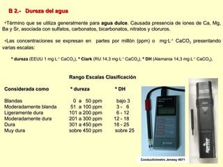 B 2.-  Dureza del agua Término que se utiliza generalmente para  agua dulce . Causada presencia de iones de Ca, Mg, Ba y Sr, asociada con sulfatos, carbonatos, bicarbonatos, nitratos y cloruros.  Las concentraciones se expresan en  partes por millón (ppm) o  mg∙L -1  CaCO 3  presentando varias escalas:  º dureza  (EEUU 1 mg∙L -1  CaCO 3 ),  º Clark  (RU 14,3 mg∙L -1  CaCO 3 ),  º DH  (Alemania 14,3 mg∙L -1  CaCO 3 ),  Rango Escalas Clasificación Considerada como  º dureza   º DH  Blandas   0  a  50 ppm   bajo 3 Moderadamente blanda  51  a 100 ppm   3 -  6 Ligeramente dura 101 a 200 ppm   6 - 12 Moderadamente dura 201 a 300 ppm 12 - 18 Dura 301 a 450 ppm 18 - 25 Muy dura sobre 450 ppm  sobre 25 Conductivímetro Jenway 4071 