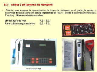 B 3.-  Acidez o pH (potencia de hidrógeno) Término que expresa la concentración de iones de hidrogeno o el grado de acidez o alcalinidad del agua sobre una  escala logarítmica  de  0 a 14, siendo  0  extremadamente ácido,  7  neutro y  14  extremadamente alcalino. pH del agua de mar  7,9  - 8,3. Para cultivo rangos óptimos  6,5  - 9.0. pHmetro Hanna HI 8520 