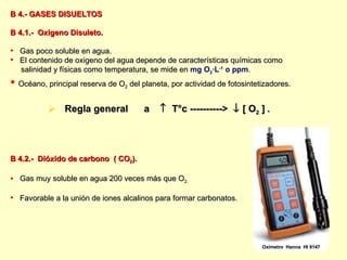 B 4.- GASES DISUELTOS B 4.1.-  Oxigeno Disuleto. Gas poco soluble en agua. El contenido de oxigeno del agua depende de características químicas como salinidad y físicas como temperatura, se mide en  mg O 2 ∙L -1  o ppm . Océano, principal reserva de O 2  del planeta, por actividad de fotosintetizadores. Regla general  a     T°c ---------->    [ O 2  ]  . B 4.2.-  Dióxido de carbono  ( CO 2 ). Gas muy soluble en agua 200 veces más que O 2. Favorable a la unión de iones alcalinos para formar carbonatos . Oxímetro  Hanna  HI 9147 