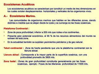 Ecosistemas Acuáticos Los ecosistemas acuáticos se caracterizan por constituir un medio de tres dimensiones en los cuales existen desplazamientos  horizontales y verticales de los organismos vivos. A.-  Ecosistema Marino. Las comunidades de organismos marinos que habitan en las diferentes zonas, siendo distintas a medida que se alejan desde la costa y se sumerge en las fosas oceánicas. Plataforma Continental : Zona de poca profundidad, inferior a 200 mts que rodea a los continentes. Presenta gran potencial económico, el 90 % de los recursos alimenticios del mundo se extraen de esta zona. En la actualidad también se explotan yacimientos petroleros y de gas natural .  Talud continental :   Zona de fuerte pendiente que une la plataforma continental con la  llanura abisal . Llanura abisal :   Corresponde a la mayor parte de la superficie oceánica, con una  profundidad promedio de 3800   mts.  Zona hadal :   Zonas de gran profundidad constituida generalmente por las fosas    oceánicas,  ejemplo : Fosas de las Marianas  profundidad de 11000 mts. 