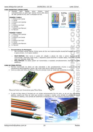 www.leitejunior.com.br 14/09/2011 23:33 Leite Júnior
CABO INVERTIDO (CROSS-OVER)
• Utilizado para ligação entre 2(dois) hubs
(cascateamento) ou para ligar 2(dois) micros pela placa
de rede (padrão RJ-45) sem a utilização de hub.
PADRÃO T-568-A
• 1- Branco com Verde
• 2- Verde
• 3- Branco com Laranja
• 4- Azul
• 5- Branco com Azul
• 6- Laranja
• 7- Branco com Marrom
• 8- Marrom
PADRÃO T-568-B
• 1- Branco com Laranja
• 2- Laranja
• 3- Branco com Verde
• 4- Azul
• 5- Branco com Azul
• 6- Verde
• 7- Branco com Marrom
• 8- Marrom
• Características da Montagem
o São montados usando apenas 2(dois) pares de fios nas implementações atuais(half-duplex) pinos 1 e
2 (para enviar); 3 e 6 (para receber).
o HALF-DUPLEX: Este termo é usado em relação a placas de rede e outros dispositivos de
comunicação. Operando neste modo, o dispositivo pode transmitir e receber dados, mas uma coisa de
cada vez. Exemplo, Walk-Talk.
o FULL-DUPLEX: Os dados podem ser transmitidos e recebidos simultaneamente. Exemplo, aparelho
telefônico.
CABO DE FIBRA ÓPTICA
• Permite transmissão de dados em alta velocidade e são completamente imunes a qualquer tipo de
interferência eletromagnética, porém, são muito mais caros e difíceis de instalar.
• Como os cabos são feitos de plástico e fibra de vidro(ao invés de metal) são resistentes à corrosão.
• O cabo de fibra óptica é formado por um núcleo extremamente fino de vidro, ou de um tipo especial de
plástico, coberto por fibra de vidro que envolve e protege o núcleo, uma camada de plástico protetora
chamada de cladding, uma camada de isolamento e finalmente uma capa externa chamada bainha.
leitejuniorbr@yahoo.com.br 10 Redes
 