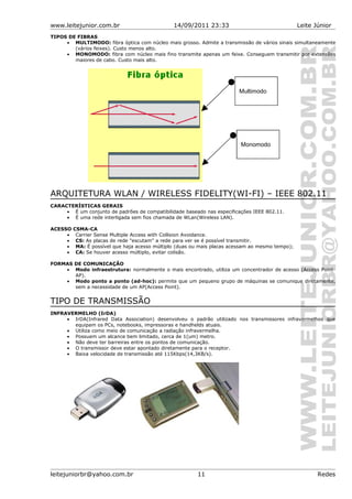 www.leitejunior.com.br 14/09/2011 23:33 Leite Júnior
TIPOS DE FIBRAS
• MULTIMODO: fibra óptica com núcleo mais grosso. Admite a transmissão de vários sinais simultaneamente
(vários feixes). Custo menos alto.
• MONOMODO: fibra com núcleo mais fino transmite apenas um feixe. Conseguem transmitir por extensões
maiores de cabo. Custo mais alto.
ARQUITETURA WLAN / WIRELESS FIDELITY(WI-FI) – IEEE 802.11
CARACTERÍSTICAS GERAIS
• É um conjunto de padrões de compatibilidade baseado nas especificações IEEE 802.11.
• É uma rede interligada sem fios chamada de WLan(Wireless LAN).
ACESSO CSMA-CA
• Carrier Sense Multiple Access with Collision Avoidance.
• CS: As placas de rede "escutam" a rede para ver se é possível transmitir.
• MA: É possível que haja acesso múltiplo (duas ou mais placas acessam ao mesmo tempo);
• CA: Se houver acesso múltiplo, evitar colisão.
FORMAS DE COMUNICAÇÃO
• Modo infraestrutura: normalmente o mais encontrado, utiliza um concentrador de acesso (Access Point-
AP).
• Modo ponto a ponto (ad-hoc): permite que um pequeno grupo de máquinas se comunique diretamente,
sem a necessidade de um AP(Access Point).
TIPO DE TRANSMISSÃO
INFRAVERMELHO (IrDA)
• IrDA(Infrared Data Association) desenvolveu o padrão utilizado nos transmissores infravermelhos que
equipam os PCs, notebooks, impressoras e handhelds atuais.
• Utiliza como meio de comunicação a radiação infravermelha.
• Possuem um alcance bem limitado, cerca de 1(um) metro.
• Não deve ter barreiras entre os pontos de comunicação.
• O transmissor deve estar apontado diretamente para o receptor.
• Baixa velocidade de transmissão até 115Kbps(14,3KB/s).
leitejuniorbr@yahoo.com.br 11 Redes
Multimodo
Monomodo
 