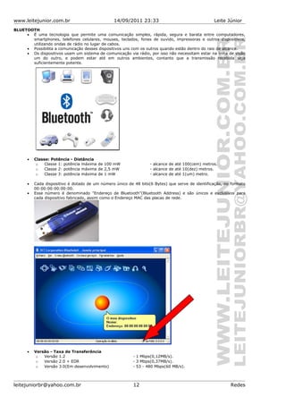 www.leitejunior.com.br 14/09/2011 23:33 Leite Júnior
BLUETOOTH
• É uma tecnologia que permite uma comunicação simples, rápida, segura e barata entre computadores,
smartphones, telefones celulares, mouses, teclados, fones de ouvido, impressoras e outros dispositivos,
utilizando ondas de rádio no lugar de cabos.
• Possibilita a comunicação desses dispositivos uns com os outros quando estão dentro do raio de alcance.
• Os dispositivos usam um sistema de comunicação via rádio, por isso não necessitam estar na linha de visão
um do outro, e podem estar até em outros ambientes, contanto que a transmissão recebida seja
suficientemente potente.
• Classe: Potência - Distância
o Classe 1: potência máxima de 100 mW - alcance de até 100(cem) metros.
o Classe 2: potência máxima de 2,5 mW - alcance de até 10(dez) metros.
o Classe 3: potência máxima de 1 mW - alcance de até 1(um) metro.
• Cada dispositivo é dotado de um número único de 48 bits(6 Bytes) que serve de identificação, no formato
00:00:00:00:00:00.
• Esse número é denominado "Endereço de Bluetooth"(Bluetooth Address) e são únicos e exclusivos para
cada dispositivo fabricado, assim como o Endereço MAC das placas de rede.
• Versão - Taxa de Transferência
o Versão 1.2 - 1 Mbps(0,12MB/s).
o Versão 2.0 + EDR - 3 Mbps(0,37MB/s).
o Versão 3.0(Em desenvolvimento) - 53 - 480 Mbps(60 MB/s).
leitejuniorbr@yahoo.com.br 12 Redes
 
