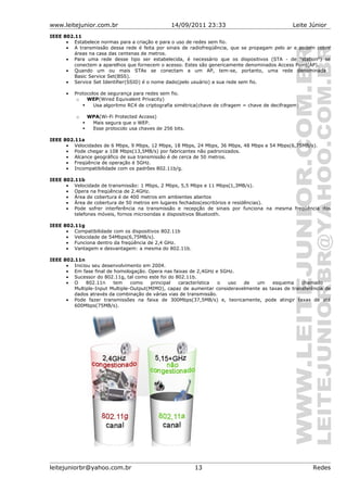 www.leitejunior.com.br 14/09/2011 23:33 Leite Júnior
IEEE 802.11
• Estabelece normas para a criação e para o uso de redes sem fio.
• A transmissão dessa rede é feita por sinais de radiofreqüência, que se propagam pelo ar e podem cobrir
áreas na casa das centenas de metros.
• Para uma rede desse tipo ser estabelecida, é necessário que os dispositivos (STA - de "station") se
conectem a aparelhos que fornecem o acesso. Estes são genericamente denominados Access Point(AP).
• Quando um ou mais STAs se conectam a um AP, tem-se, portanto, uma rede denominada
Basic Service Set(BSS).
• Service Set Identifier(SSID) é o nome dado(pelo usuário) a sua rede sem fio.
• Protocolos de segurança para redes sem fio.
o WEP(Wired Equivalent Privacity)
 Usa algoritmo RC4 de criptografia simétrica(chave de cifragem = chave de decifragem)
o WPA(Wi-Fi Protected Access)
 Mais segura que o WEP.
 Esse protocolo usa chaves de 256 bits.
IEEE 802.11a
• Velocidades de 6 Mbps, 9 Mbps, 12 Mbps, 18 Mbps, 24 Mbps, 36 Mbps, 48 Mbps e 54 Mbps(6,75MB/s).
• Pode chegar a 108 Mbps(13,5MB/s) por fabricantes não padronizados.
• Alcance geográfico de sua transmissão é de cerca de 50 metros.
• Freqüência de operação é 5GHz.
• Incompatibilidade com os padrões 802.11b/g.
IEEE 802.11b
• Velocidade de transmissão: 1 Mbps, 2 Mbps, 5,5 Mbps e 11 Mbps(1,3MB/s).
• Opera na freqüência de 2.4GHz.
• Área de cobertura é de 400 metros em ambientes abertos
• Área de cobertura de 50 metros em lugares fechados(escritórios e residências).
• Pode sofrer interferência na transmissão e recepção de sinais por funciona na mesma freqüência dos
telefones móveis, fornos microondas e dispositivos Bluetooth.
IEEE 802.11g
• Compatibilidade com os dispositivos 802.11b
• Velocidade de 54Mbps(6,75MB/s).
• Funciona dentro da freqüência de 2,4 GHz.
• Vantagem e desvantagem: a mesma do 802.11b.
IEEE 802.11n
• Iniciou seu desenvolvimento em 2004.
• Em fase final de homologação. Opera nas faixas de 2,4GHz e 5GHz.
• Sucessor do 802.11g, tal como este foi do 802.11b.
• O 802.11n tem como principal característica o uso de um esquema chamado
Multiple-Input Multiple-Output(MIMO), capaz de aumentar consideravelmente as taxas de transferência de
dados através da combinação de várias vias de transmissão.
• Pode fazer transmissões na faixa de 300Mbps(37,5MB/s) e, teoricamente, pode atingir taxas de até
600Mbps(75MB/s).
leitejuniorbr@yahoo.com.br 13 Redes
 