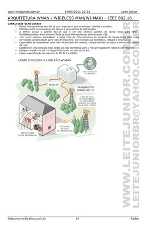 www.leitejunior.com.br 14/09/2011 23:33 Leite Júnior
ARQUITETURA WMAN / WIRELESS MAN(WI-MAX) – IEEE 802.16
CARACTERÍSTICAS GERAIS
• Redes metropolitanas sem fio de uso corporativo que atravessam cidades e estados.
• Utilizada entre os provedores de acesso e seus pontos de distribuição.
• A WiMax possui o padrão 802.16 que é um dos últimos padrões de banda larga para rede
MAN(Metropolitan Area Network/Rede de Área Metropolitana) definido pelo IEEE.
• Tem como objetivo estabelecer a parte final da infra-estrutura de conexão de banda-larga (last mile)
oferecendo conectividade para mais diversos fins: por exemplo uso doméstico, hotspot e empresarial.
• Capacidade de estabelecer uma rede MESH(rede em malha), compartilhando recursos e diminuindo custos
da rede.
• Estabelecer uma conexão mais direta da rede domestica com a rede principal(core network) da internet.
• Oferece conexão de até 75 Mbps(9 MB/s) em um raio de 50 km.
• Possui especificação de espectro de RF de 2 a 66Ghz.
leitejuniorbr@yahoo.com.br 14 Redes
 