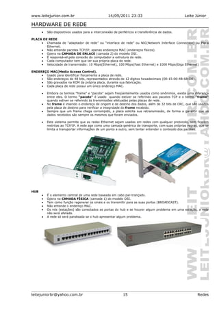 www.leitejunior.com.br 14/09/2011 23:33 Leite Júnior
HARDWARE DE REDE
• São dispositivos usados para a interconexão de periféricos e transferência de dados.
PLACA DE REDE
• Chamada de “adaptador de rede” ou “interface de rede” ou NIC(Network Interface Connection) ou Placa
Ethernet.
• Não entende pacotes TCP/IP, apenas endereços MAC (endereços físicos).
• Opera na CAMADA DE ENLACE (camada 2) do modelo OSI.
• É responsável pela conexão do computador a estrutura da rede.
• Cada computador tem que ter sua própria placa de rede.
• Velocidade de transmissão: 10 Mbps(Ethernet), 100 Mbps(Fast Ethernet) e 1000 Mbps(Giga Ethernet)
ENDEREÇO MAC(Media Access Control).
• Usado para identificar fisicamente a placa de rede.
• São endereços de 48 bits, representados através de 12 dígitos hexadecimais (00:15:00:4B:68:DB).
• São gravados na ROM da própria placa, durante sua fabricação.
• Cada placa de rede possui um único endereço MAC.
• Embora os termos "frame" e "pacote" sejam freqüentemente usados como sinônimos, existe uma diferença
entre eles. O termo "pacote" é usado quando estiver se referindo aos pacotes TCP e o termo "frame"
quando estiver se referindo às transmissões efetuadas pelas placas de rede.
• No frame é inserido o endereço de origem e de destino dos dados, além de 32 bits de CRC, que são usados
pela placa de destino para verificar a integridade do frame recebido.
• Sempre que um frame chega corrompido, a placa solicita sua retransmissão, de forma a garantir que os
dados recebidos são sempre os mesmos que foram enviados.
• Este sistema permite que as redes Ethernet sejam usadas em redes com qualquer protocolo, sem ficarem
restritas ao TCP/IP. A rede age como uma camada genérica de transporte, com suas próprias regras, que se
limita a transportar informações de um ponto a outro, sem tentar entender o conteúdo dos pacotes.
HUB
• É o elemento central de uma rede baseada em cabo par-trançado.
• Opera na CAMADA FÍSICA (camada 1) do modelo OSI.
• Tem como função regenerar os sinais e os transmitir para as suas portas (BROADCAST).
• Não entende o endereço MAC.
• Os nós (estações) são conectados as portas do hub e se houver algum problema em uma estação, a rede
não será afetada.
• A rede só será paralisada se o hub apresentar algum problema.
leitejuniorbr@yahoo.com.br 15 Redes
 