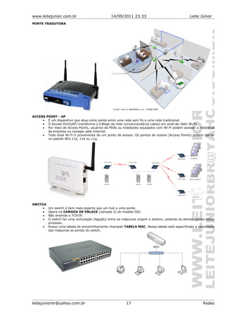 www.leitejunior.com.br 14/09/2011 23:33 Leite Júnior
PONTE TRADUTORA
ACCESS POINT - AP
• É um dispositivo que atua como ponte entre uma rede sem fio e uma rede tradicional.
• O Access Point(AP) transforma o tráfego da rede convencional(via cabos) em sinal de rádio Wi-Fi.
• Por meio de Access Points, usuários de PDAs ou notebooks equipados com Wi-Fi podem acessar a rede local
da empresa ou navegar pela Internet.
• Todo sinal Wi-Fi é proveniente de um ponto de acesso. Os pontos de acesso (Access Points) podem operar
no padrão 802.11a, 11b ou 11g.
SWITCH
• Um switch é bem mais esperto que um hub e uma ponte.
• Opera na CAMADA DE ENLACE (camada 2) do modelo OSI.
• Não entende o TCP/IP.
• O switch faz uma comutação (ligação) entre as máquinas origem e destino, isolando as demais portas desse
processo.
• Possui uma tabela de encaminhamento chamada TABELA MAC. Nessa tabela está especificado a associação
das máquinas as portas do switch.
leitejuniorbr@yahoo.com.br 17 Redes
 
