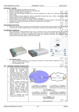 www.leitejunior.com.br 14/09/2011 23:33 Leite Júnior
ROTEADOR - ROUTER
• Equipamento utilizado em redes de maior porte.
• Opera na CAMADA DE REDE (camada 3) do modelo OSI.
• Entende endereços MAC e endereços IP.
• Permite uma comunicação complexa entre diversos segmentos de redes com protocolos e arquiteturas
diferenciadas.
• Sabe o endereço de cada segmento, tendo a capacidade de determinar qual o melhor caminho para envio
de dados, além de filtrar o tráfego de broadcast.
• Podemos dizer que um roteador é uma ponte/switch melhorado.
• Fornece melhor gerenciamento do tráfego, pode compartilhar status de conexão e informações com outro
roteadores e usar essa informação para driblar conexões lentas ou instáveis.
• Podem ter firewall.
ROTEADORES ESTÁTICOS
• Este tipo é mais barato e é focado em escolher sempre o menor caminho para os dados, sem considerar se
o caminho tem ou não congestionamento. Configurado manualmente pelo administrador da rede.
•
ROTEADORES DINÂMICOS
• Mais sofisticado(e conseqüentemente mais caro), considera se há ou não congestionamento na rede. Ele
trabalha para fazer o caminho mais rápido, mesmo que seja o caminho mais longo. Não adianta utilizar o
menor caminho se esse estiver congestionado. Muitos dos roteadores dinâmicos são capazes de fazer
compressão de dados para elevar a taxa de transferência.
• Use roteador para...
o Enviar pacotes diretamente a um computador de destino em outras redes ou segmentos.
o Reduzir a pressão sobre a rede.
o Dar velocidade à rede.
NAT - NETWORK ADDRESS TRANSLATION
• Graças a um serviço do roteador
chamado NAT, ele realiza uma
tradução de endereços IPs
privados da rede interna
traduzindo-os para um IP válido,
que está configurado na interface
do roteador conectado a internet.
• Isso é possível porque existe
uma faixa de IPs reservados que
podem ser usados em uma rede
interna.
• Um dos grandes benefícios do
NAT é o fato de que a sua rede
interna fica escondida da
Internet, porque todos os
pacotes que irão trafegar pela
internet partindo de sua rede
interna, terão na verdade como
endereço origem, o endereço IP
válido da interface de saída do
roteador.
• Opera na CAMADA DE REDE
(camada 3) do modelo OSI.
Rede usando NAT
leitejuniorbr@yahoo.com.br 18 Redes
 