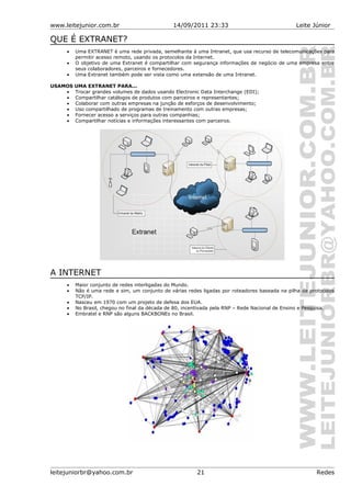 www.leitejunior.com.br 14/09/2011 23:33 Leite Júnior
QUE É EXTRANET?
• Uma EXTRANET é uma rede privada, semelhante à uma Intranet, que usa recurso de telecomunicações para
permitir acesso remoto, usando os protocolos da Internet.
• O objetivo de uma Extranet é compartilhar com segurança informações de negócio de uma empresa entre
seus colaboradores, parceiros e fornecedores.
• Uma Extranet também pode ser vista como uma extensão de uma Intranet.
USAMOS UMA EXTRANET PARA...
• Trocar grandes volumes de dados usando Electronic Data Interchange (EDI);
• Compartilhar catálogos de produtos com parceiros e representantes;
• Colaborar com outras empresas na junção de esforços de desenvolvimento;
• Uso compartilhado de programas de treinamento com outras empresas;
• Fornecer acesso a serviços para outras companhias;
• Compartilhar notícias e informações interessantes com parceiros.
A INTERNET
• Maior conjunto de redes interligadas do Mundo.
• Não é uma rede e sim, um conjunto de várias redes ligadas por roteadores baseada na pilha de protocolos
TCP/IP.
• Nasceu em 1970 com um projeto de defesa dos EUA.
• No Brasil, chegou no final da década de 80, incentivada pela RNP – Rede Nacional de Ensino e Pesquisa.
• Embratel e RNP são alguns BACKBONEs no Brasil.
leitejuniorbr@yahoo.com.br 21 Redes
 