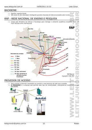 www.leitejunior.com.br 14/09/2011 23:33 Leite Júnior
BACKBONE
• Significa, espinha dorsal.
• São áreas de alta velocidade interligando grandes empresas de telecomunicações pelo mundo.
RNP - REDE NACIONAL DE ENSINO E PESQUISA
• Criada pelo Ministério da Ciência e Tecnologia para interligar o ambiente acadêmico brasileiro, tanto em
nível nacional como internacional.
PROVEDOR DE ACESSO
• Para conectar a Internet é necessário se conectar a uma estrutura de rede que a compõe.
• O PROVEDOR é a empresa que permite esse tipo de conectividade, conectando-se diretamente a um
BACKBONE.
leitejuniorbr@yahoo.com.br 22 Redes
 