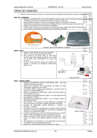www.leitejunior.com.br 14/09/2011 23:33 Leite Júnior
TIPOS DE CONEXÃO
• Existem várias formas de conectar a Internet usando velocidades diferenciadas. Vejamos algumas abaixo:
DIAL-UP / DISCADA
• Utiliza um modem(V.90) e uma linha telefônica para se ligar a um nó de uma rede de computadores
do ISP(Internet Service Provider/Fornecedor de Acesso a Internet).
• A partir desse momento, o ISP se encarrega de fazer o routing para a Internet.
• Velocidade da conexão de no máximo de 56Kbps(7KB/s), muito baixa para os dias de hoje.
• Utiliza o protocolos SLIP e PPP da rede de telefonia.
• O PPP (ponto a ponto) é um protocolo da camada de enlace usada pelas redes de telefonia.
• Custo variado, pois depende do tempo que se mantém conectado.
Discador, Placa de Fax/Modem e Modem
ISDN / RDSI
• Significa, Rede Digital de Serviços Integrados.
• Utiliza 3 canais de comunicação diferentes.
• Dois canais de 64 Kbps cada ou 128 Kbps
(juntos) para transmissão de dados e um canal
de 16 Kbps para transferência de sinais de
controle.
• Os dois canais são duas linhas que podem ser
usadas e conjunto ou separada transmitindo
dados e voz.
Esquema ISDN
ADSL - BANDA LARGA
• Significa, ASYMMETRIC DIGITAL SUBSCRIBER LINE – Linha de
Assinante Assíncrona Digital.
• Utiliza linha telefônica para transmissão de dados em alta
velocidade, separando voz e dados.
• Um Modem ADSL é usado para estabelecer a conexão entre o
usuário e a central telefônica.
• Pode ser conectado ao computador usando uma porta USB ou
RJ-45 da placa de rede.
• Velocidade de download(baixar) podem ir de 256 Kbps(32 KB/
s)a 6 Mbps(0,75 MB/s).
• Velocidade de upload(subir) podem ir de 16 Kbps(2 KB/s) a
640 Kbps(80 KB/s).
• Para separar voz de dados na linha telefônica é instalado na
linha do usuário um pequeno aparelho chamado SPLITTER.
• Caminho da informação: central telefônica > roteador >
Provedor > Internet.
• Os dados vão para um equipamento chamado DSLAM (Digital
Subscriber Line Access Multiplexer), que limita a velocidade do
usuário e uni várias linhas ADSL.
• O sinal é enviado para uma linha ATM (Asynchronous Transfer
Mode) de alta velocidade que está conectada à internet.
• Utiliza o protocolo PPPoE (Point-to-Point over Ethernet - RFC
2516) que emula uma ligação telefônica usando uma rede
local.
• RFC (Request for Comments). É um documento que descreve
os padrões de cada protocolo da Internet.
• Custo fixo, mesmo usando 24x7(24 horas por 7 dias).
Modem ADSL
leitejuniorbr@yahoo.com.br 23 Redes
 