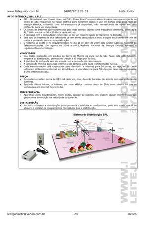 www.leitejunior.com.br 14/09/2011 23:33 Leite Júnior
REDE ELÉTRICA / BPL / PLC
• BPL - Broadband over Power Lines, ou PLC - Power Line Communications é nada mais que a injeção de
sinais de alta frequência na fiação elétrica para transmitir dados e voz em banda larga pela rede de
energia elétrica, utiizando uma infra-estrutura já disponível, não necessitando de obras em uma
edificação para ser implantada.
• Os sinais de Internet são transmitidos pela rede elétrica usando uma frequência diferente, entre 30 e
91,7 MHz, contra os 50 e 60 Hz da rede elétrica.
• A conexão com o computador concretiza-se por um modem ligado diretamente na tomada.
• Este tipo de internet de alta velocidade já vem sendo pesquisada a anos, e agora está saindo da fase de
testes e passando para a comercialização.
• O sistema já existe e foi regulamentado no dia 13 de abril de 2009 pela Anatel-Agência Nacional de
Telecomunicações. Em agosto de 2009 a ANEEL-Agência Nacional de Energia Elétrica aprovou e
regulamentou a tecnologia.
VELOCIDADE
• Nos testes realizados em prédios do bairro de Moema na zona sul de São Paulo pela AES Telecom,
empresa da Eletropaulo, permitiram chegar a 80 mbps por edifício.
• A distribuição da banda será de acordo com a demanda de cada usuário.
• A velocidade mínima para essa internet é de 20mbps, para cada transformador na rua.
• Cada transformador terá capacidade para distribuir a internet para 50 casas, ou seja, se 50 casas
estiverem utilizando a internet em simultâneo, a velocidade cai para 50 kbps por casa, isso se equivale
a uma internet discada.
PREÇO
• Os modems custam cerca de R$3 mil cada um, mas, deverão baratear de acordo com que a demanda
aumenta.
• Segundo dados iniciais, a internet por rede elétrica custará cerca de 50% mais barato do que as
tecnologias em internet hoje em dia.
INTERFERÊNCIA
• Aparelhos como liquidificador, micro-ondas, secador de cabelos, etc, podem causar interferências que
geram uma diminuição na velocidade da conexão.
DISTRIBUIÇÃO
• No início ocorrerá a distribuição principalmente a edifícios e condomínios, pelo alto custo que é de
adquirir e instalar os equipamentos necessários para a distribuição.
leitejuniorbr@yahoo.com.br 24 Redes
 