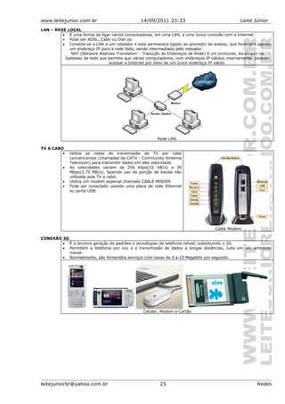 www.leitejunior.com.br 14/09/2011 23:33 Leite Júnior
LAN – REDE LOCAL
• É uma forma de ligar vários computadores, em uma LAN, a uma única conexão com a Internet.
• Pode ser ADSL, Cabo ou Dial Up.
• Conecta-se a LAN a um roteador e este permanece ligado ao provedor de acesso, que fornecerá apenas
um endereço IP para a rede toda, sendo intermediado pelo roteador.
NAT (Network Address Translation - Tradução de Endereços de Rede) é um protocolo, localizado no
Gateway da rede que permite que vários computadores, com endereços IP válidos internamente, possam
acessar a Internet por meio de um único endereço IP válido.
Rede LAN.
TV A CABO
• Utiliza as redes de transmissão de TV por cabo
convencionais (chamadas de CATV - Community Antenna
Television) para transmitir dados em alta velocidade.
• As velocidades variam de 256 Kbps(32 KB/s) a 30
Mbps(3,75 MB/s), fazendo uso da porção de banda não
utilizada pela TV a cabo.
• Utiliza um modem especial chamado CABLE MODEM.
• Pode ser conectado usando uma placa de rede Ethernet
ou porta USB.
Cable Modem
CONEXÃO 3G
• É a terceira geração de padrões e tecnologias de telefonia móvel, substituindo o 2G.
• Permitem a telefonia por voz e a transmissão de dados a longas distâncias, tudo em um ambiente
móvel.
• Normalmente, são fornecidos serviços com taxas de 5 a 10 Megabits por segundo.
Celular, Modem e Cartão
leitejuniorbr@yahoo.com.br 25 Redes
 
