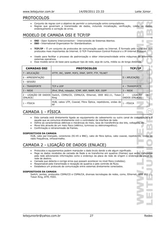 www.leitejunior.com.br 14/09/2011 23:33 Leite Júnior
PROTOCOLOS
• Conjunto de regras com o objetivo de permitir a comunicação entre computadores.
• Regras que governam a transmissão de dados, incluindo inicialização, verificação, coleta de dados,
endereçamento e correção de erros.
MODELO DE CAMADA OSI E TCP/IP
• OSI - Open Systems Interconnection - Interconexão de Sistemas Abertos.
• ISO - International Organization for Standardization.
• TCP/IP – É um conjunto de protocolos de comunicação usado na Internet. É formado pelo nome dos dois
protocolos mais importantes da Internet. O TCP-Transmission Control Protocol e o IP-Internet Protocol.
• Usado para facilitar o processo de padronização e obter interconectividade entre máquinas de diferentes
sistemas operativos.
• Esse modelo serve de base para qualquer tipo de rede, seja de curta, média ou de longa distância.
CAMADAS OSI PROTOCOLOS TCP/IP
7 - APLICAÇÃO HTTP, IRC, SNMP, POP3, IMAP, SMTP, FTP, TELNET
6 - APRESENTAÇÃO
5 - SESSÃO
5 – APLICAÇÃO
4 - TRANSPORTE TCP e UDP 4 – TRANSPORTE
3 – REDE IPv4, IPv6, roteador, ICMP, ARP, RARP, RIP, OSPF 3 – REDE
2 - LIGAÇÃO DE DADOS
(ENLACE)
Switch, CSMA/CD, CSMA/CA, Ethernet, IEEE 802.11, Token
Ring
2 - LIGAÇÃO DE
DADOS (ENLACE)
1 – FÍSICA
HUB, cabos UTP, Coaxial, Fibra Óptica, repetidores, ondas de
RF
1 - FÍSICA
CAMADA 1 - FÍSICA
• Esta camada está diretamente ligada ao equipamento de cabeamento ou outro canal de comunicação e é
aquela que se comunica diretamente com o controlador da interface de rede.
• Define as características elétricas e mecânicas do meio, taxa de transferência dos bits, voltagens, etc...
• Move bits através de um meio físico (elétrico, luminoso ou eletromagnético).
• Confirmação e retransmissão de frames.
DISPOSITIVOS DA CAMADA
HUB, cabo par-trançado, conectores (RJ-45 e BNC), cabo de fibra óptica, cabo coaxial, repetidores, ondas de
rádio frequência, infravermelho.
CAMADA 2 - LIGAÇÃO DE DADOS (ENLACE)
• Protocolos e equipamentos podem manipular o dado bruto dando a ele algum significado.
• Pega os dados recebidos da camada de Rede e os transforma em quadros (frames) que serão trafegados
pela rede adicionando informações como o endereço da placa de rede de origem o endereço da placa de
rede de destino.
• Camada que detecta e corrige erros que possam acontecer no nível físico (colisões).
• Responsável pela transmissão e recepção de quadros e pelo controle de fluxo.
• Estabelece um protocolo de comunicação entre sistemas diretamente conectados.
DISPOSITIVOS DA CAMADA
Switch, pontes, protocolos CSMA/CD e CSMA/CA, diversas tecnologias de redes, como, Ethernet, IEEE 802.11,
Token Ring, ATM, FDDI.
leitejuniorbr@yahoo.com.br 27 Redes
 