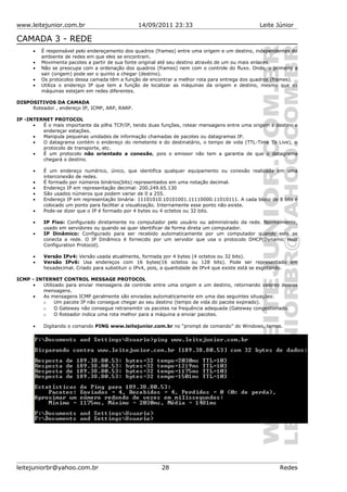 www.leitejunior.com.br 14/09/2011 23:33 Leite Júnior
CAMADA 3 - REDE
• É responsável pelo endereçamento dos quadros (frames) entre uma origem e um destino, independentes do
ambiente de redes em que eles se encontram.
• Movimenta pacotes a partir de sua fonte original até seu destino através de um ou mais enlaces.
• Não se preocupa com a ordenação dos quadros (frames) nem com o controle do fluxo. Onde, o primeiro a
sair (origem) pode ser o quinto a chegar (destino).
• Os protocolos dessa camada têm a função de encontrar a melhor rota para entrega dos quadros (frames).
• Utiliza o endereço IP que tem a função de localizar as máquinas da origem e destino, mesmo que as
máquinas estejam em redes diferentes.
DISPOSITIVOS DA CAMADA
Roteador , endereço IP, ICMP, ARP, RARP.
IP -INTERNET PROTOCOL
• É o mais importante da pilha TCP/IP, tendo duas funções, rotear mensagens entre uma origem e destino e
endereçar estações.
• Manipula pequenas unidades de informação chamadas de pacotes ou datagramas IP.
• O datagrama contém o endereço do remetente e do destinatário, o tempo de vida (TTL-Time To Live), o
protocolo de transporte, etc.
• É um protocolo não orientado a conexão, pois o emissor não tem a garantia de que o datagrama
chegará o destino.
• É um endereço numérico, único, que identifica qualquer equipamento ou conexão realizada em uma
interconexão de redes.
• É formado por números binários(bits) representados em uma notação decimal.
• Endereço IP em representação decimal: 200.249.65.130
• São usados números que podem variar de 0 a 255.
• Endereço IP em representação binária: 11101010.10101001.11110000.11010111. A cada bloco de 8 bits é
colocado um ponto para facilitar a visualização. Internamente esse ponto não existe.
• Pode-se dizer que o IP é formado por 4 bytes ou 4 octetos ou 32 bits.
• IP Fixo: Configurado diretamente no computador pelo usuário ou administrado da rede. Normalmente,
usado em servidores ou quando se quer identificar de forma direta um computador.
• IP Dinâmico: Configurado para ser recebido automaticamente por um computador quando este se
conecta a rede. O IP Dinâmico é fornecido por um servidor que usa o protocolo DHCP(Dynamic Host
Configuration Protocol).
• Versão IPv4: Versão usada atualmente, formada por 4 bytes (4 octetos ou 32 bits).
• Versão IPv6: Usa endereços com 16 bytes(16 octetos ou 128 bits). Pode ser representado em
hexadecimal. Criado para substituir o IPv4, pois, a quantidade de IPv4 que existe está se esgotando.
ICMP - INTERNET CONTROL MESSAGE PROTOCOL
• Utilizado para enviar mensagens de controle entre uma origem e um destino, retornando valores dessas
mensagens.
• As mensagens ICMP geralmente são enviadas automaticamente em uma das seguintes situações:
o Um pacote IP não consegue chegar ao seu destino (tempo de vida do pacote expirado).
o O Gateway não consegue retransmitir os pacotes na frequência adequada (Gateway congestionado.
o O Roteador indica uma rota melhor para a máquina a enviar pacotes.
• Digitando o comando PING www.leitejunior.com.br no “prompt de comando” do Windows, temos.
leitejuniorbr@yahoo.com.br 28 Redes
 